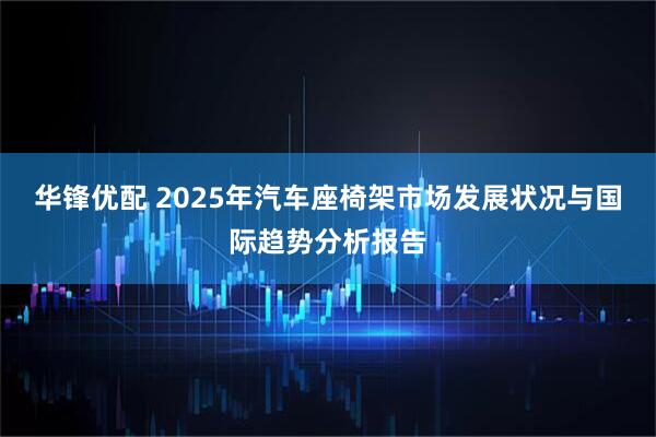 华锋优配 2025年汽车座椅架市场发展状况与国际趋势分析报告