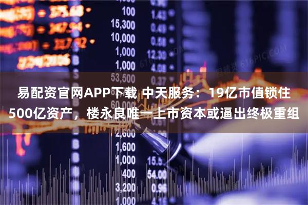 易配资官网APP下载 中天服务：19亿市值锁住500亿资产，楼永良唯一上市资本或逼出终极重组