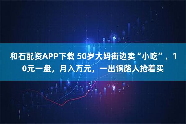和石配资APP下载 50岁大妈街边卖“小吃”，10元一盘，月入万元，一出锅路人抢着买