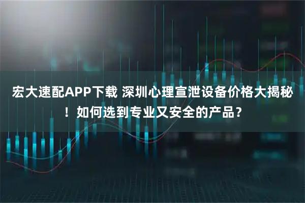 宏大速配APP下载 深圳心理宣泄设备价格大揭秘！如何选到专业又安全的产品？