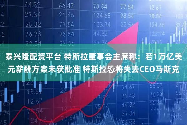 泰兴隆配资平台 特斯拉董事会主席称：若1万亿美元薪酬方案未获批准 特斯拉恐将失去CEO马斯克