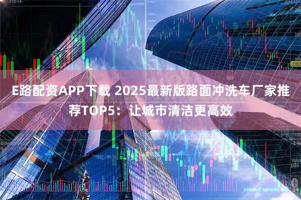 E路配资APP下载 2025最新版路面冲洗车厂家推荐TOP5：让城市清洁更高效