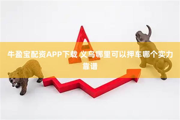 牛盈宝配资APP下载 义乌哪里可以押车哪个实力靠谱