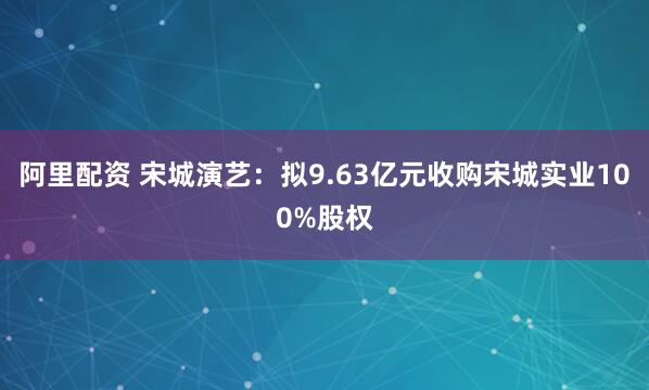 阿里配资 宋城演艺：拟9.63亿元收购宋城实业100%股权