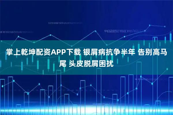 掌上乾坤配资APP下载 银屑病抗争半年 告别高马尾 头皮脱屑困扰