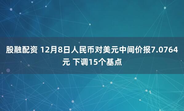 股融配资 12月8日人民币对美元中间价报7.0764元 下调15个基点