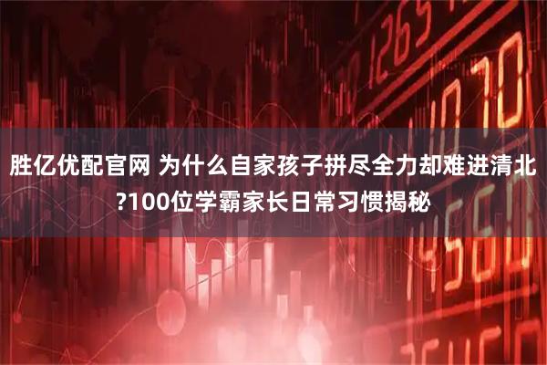 胜亿优配官网 为什么自家孩子拼尽全力却难进清北?100位学霸家长日常习惯揭秘