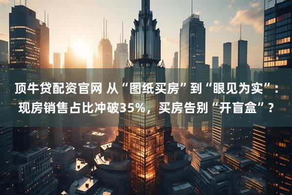 顶牛贷配资官网 从“图纸买房”到“眼见为实”：现房销售占比冲破35%，买房告别“开盲盒”？