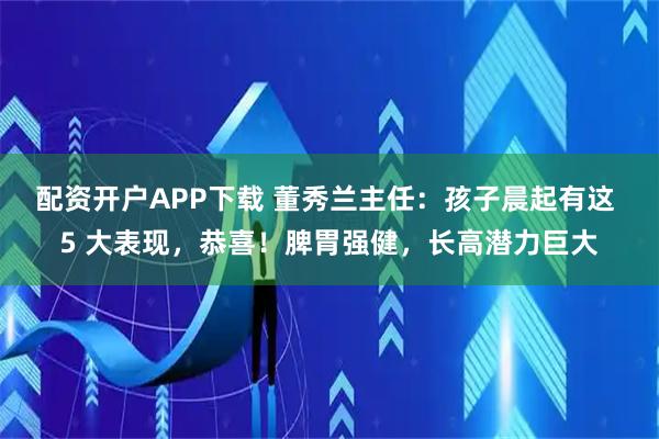 配资开户APP下载 董秀兰主任：孩子晨起有这 5 大表现，恭喜！脾胃强健，长高潜力巨大