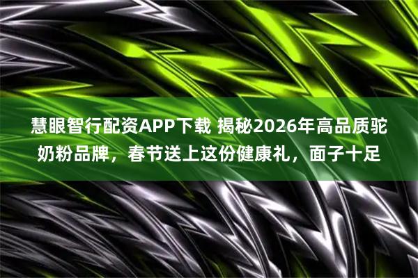 慧眼智行配资APP下载 揭秘2026年高品质驼奶粉品牌，春节送上这份健康礼，面子十足
