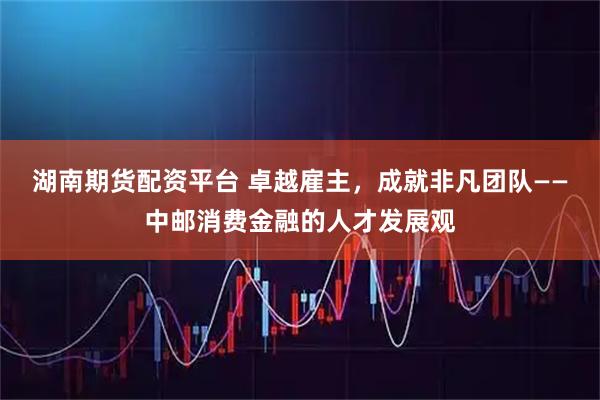 湖南期货配资平台 卓越雇主，成就非凡团队——中邮消费金融的人才发展观