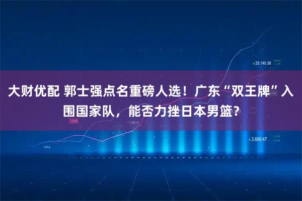 大财优配 郭士强点名重磅人选！广东“双王牌”入围国家队，能否力挫日本男篮？