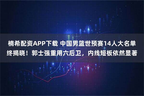 楠希配资APP下载 中国男篮世预赛14人大名单终揭晓！郭士强重用六后卫，内线短板依然显著
