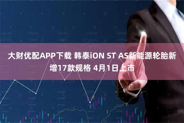 大财优配APP下载 韩泰iON ST AS新能源轮胎新增17款规格 4月1日上市