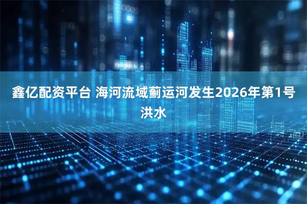 鑫亿配资平台 海河流域蓟运河发生2026年第1号洪水